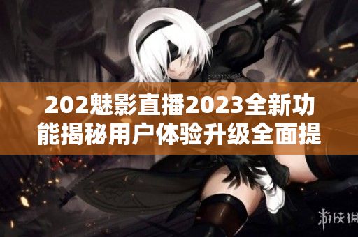 202魅影直播2023全新功能揭秘用戶體驗(yàn)升級(jí)全面提升