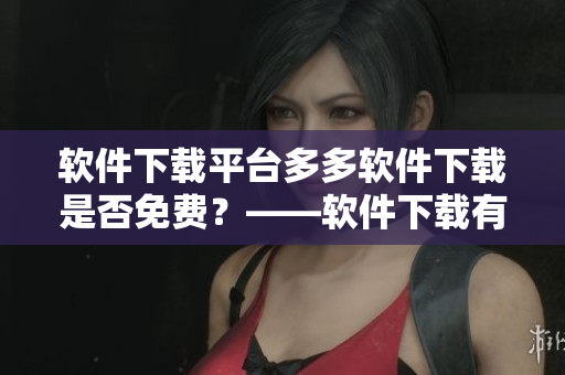 軟件下載平臺(tái)多多軟件下載是否免費(fèi)？——軟件下載有關(guān)須知