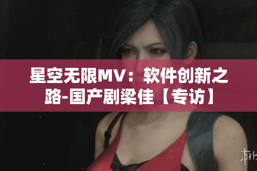 星空無限MV：軟件創(chuàng)新之路-國產(chǎn)劇梁佳【專訪】