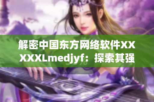 解密中國(guó)東方網(wǎng)絡(luò)軟件XXXXXLmedjyf：探索其強(qiáng)大功能與優(yōu)勢(shì)