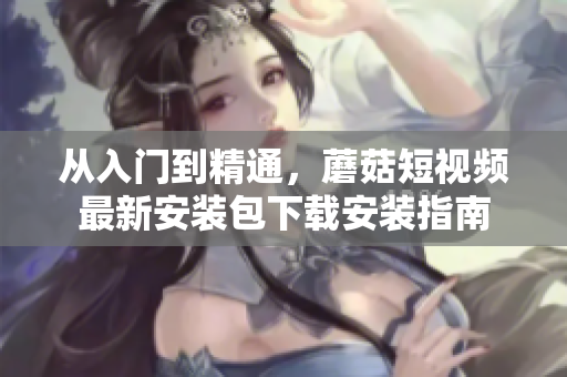 從入門到精通，蘑菇短視頻最新安裝包下載安裝指南