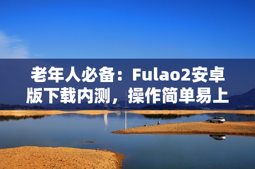 老年人必備：Fulao2安卓版下載內(nèi)測，操作簡單易上手