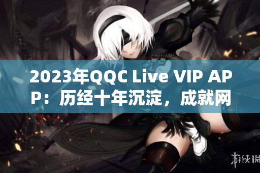 2023年QQC Live VIP APP：歷經(jīng)十年沉淀，成就網(wǎng)絡(luò)直播新高度