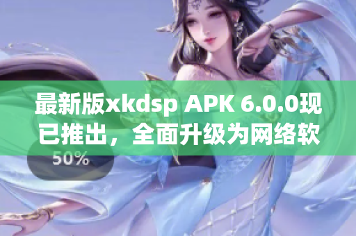 最新版xkdsp APK 6.0.0現(xiàn)已推出，全面升級為網(wǎng)絡(luò)軟件編輯帶來高效便捷體驗