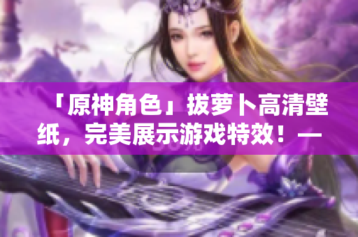 「原神角色」拔蘿卜高清壁紙，完美展示游戲特效！——網(wǎng)絡(luò)軟件相關(guān)