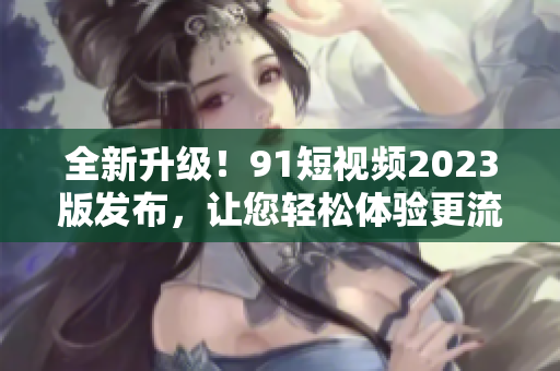 全新升級(jí)！9 1短視頻2023版發(fā)布，讓您輕松體驗(yàn)更流暢的網(wǎng)絡(luò)軟件之旅！