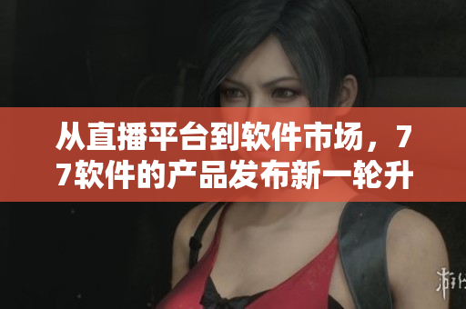 從直播平臺到軟件市場，77軟件的產(chǎn)品發(fā)布新一輪升級優(yōu)化！