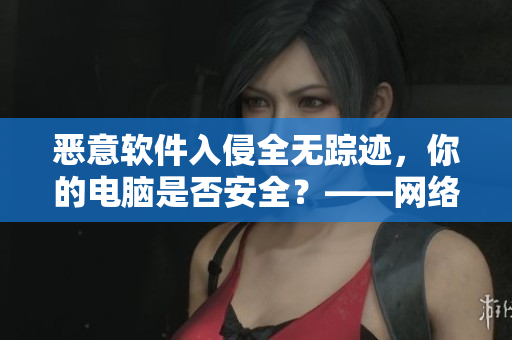 惡意軟件入侵全無(wú)蹤跡，你的電腦是否安全？——網(wǎng)絡(luò)安全警示