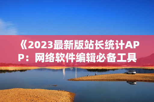 《2023最新版站長(zhǎng)統(tǒng)計(jì)APP：網(wǎng)絡(luò)軟件編輯必備工具》
