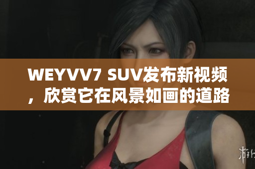 WEYVV7 SUV發(fā)布新視頻，欣賞它在風(fēng)景如畫的道路上的表現(xiàn)