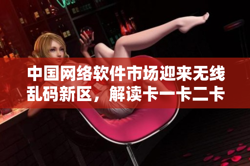 中國(guó)網(wǎng)絡(luò)軟件市場(chǎng)迎來(lái)無(wú)線亂碼新區(qū)，解讀卡一卡二卡三等新技術(shù)