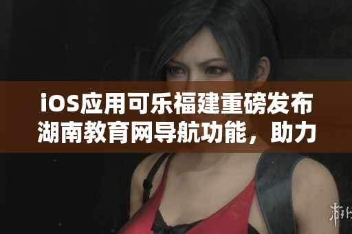 iOS應(yīng)用可樂福建重磅發(fā)布湖南教育網(wǎng)導(dǎo)航功能，助力用戶輕松暢游網(wǎng)絡(luò)海洋