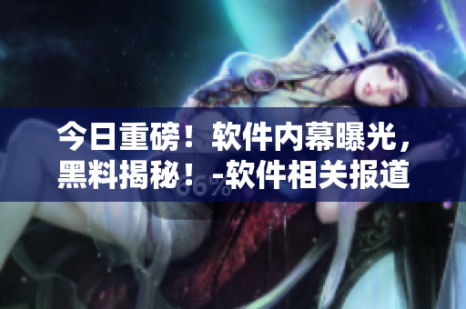 今日重磅！軟件內(nèi)幕曝光，黑料揭秘！-軟件相關(guān)報道