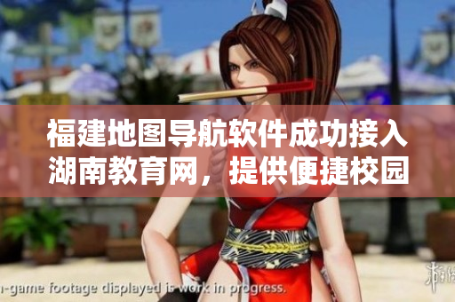 福建地圖導(dǎo)航軟件成功接入湖南教育網(wǎng)，提供便捷校園服務(wù)