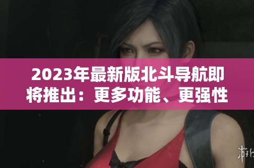 2023年最新版北斗導(dǎo)航即將推出：更多功能、更強(qiáng)性能