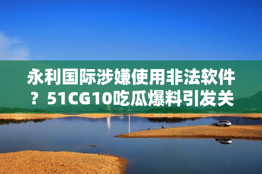 永利國際涉嫌使用非法軟件？51CG10吃瓜爆料引發(fā)關(guān)注