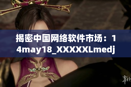 揭密中國網絡軟件市場：14may18_XXXXXLmedjyf全面分析