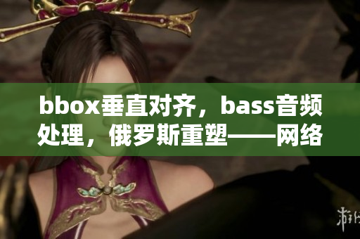 bbox垂直對齊，bass音頻處理，俄羅斯重塑——網(wǎng)絡軟件功能再升級