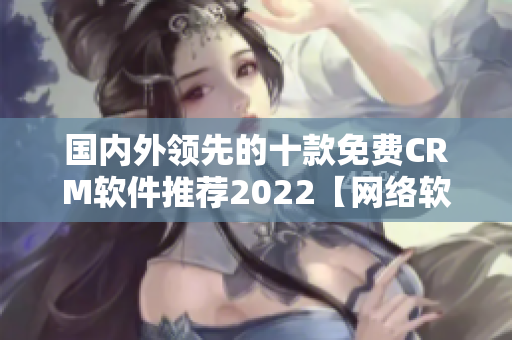 國內外領先的十款免費CRM軟件推薦2022【網絡軟件編輯推薦】