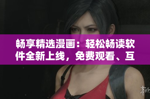 暢享精選漫畫：輕松暢讀軟件全新上線，免費觀看、互動彈幕一鍵下載