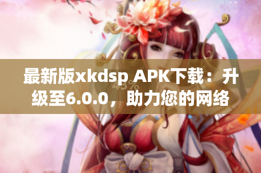 最新版xkdsp APK下載：升級至6.0.0，助力您的網(wǎng)絡(luò)營銷