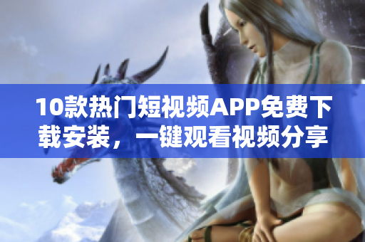 10款熱門短視頻APP免費(fèi)下載安裝，一鍵觀看視頻分享創(chuàng)意靈感