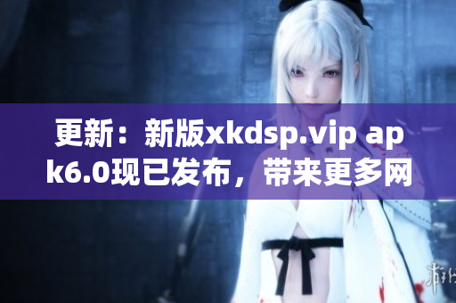 更新：新版xkdsp.vip apk6.0現(xiàn)已發(fā)布，帶來更多網(wǎng)絡(luò)軟件功能！