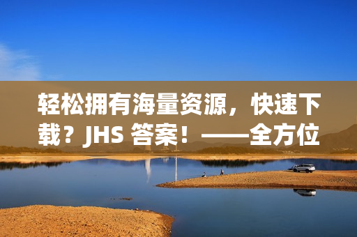 輕松擁有海量資源，快速下載？JHS 答案！——全方位軟件下載攻略