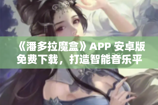 《潘多拉魔盒》APP 安卓版免費(fèi)下載，打造智能音樂(lè)平臺(tái)新體驗(yàn)