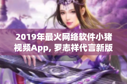2019年最火網(wǎng)絡(luò)軟件小豬視頻App, 羅志祥代言新版本發(fā)布