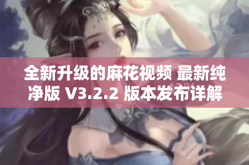 全新升級的麻花視頻 最新純凈版 V3.2.2 版本發(fā)布詳解