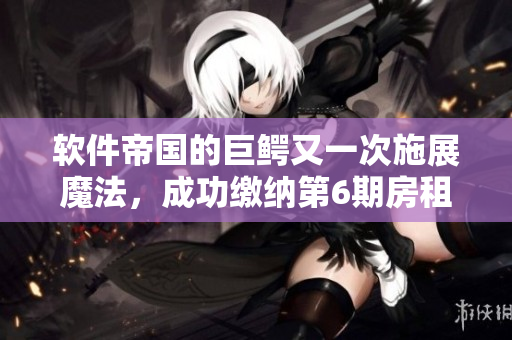軟件帝國的巨鱷又一次施展魔法，成功繳納第6期房租！