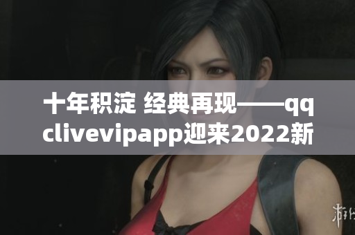 十年積淀 經(jīng)典再現(xiàn)——qqclivevipapp迎來(lái)2022新時(shí)代