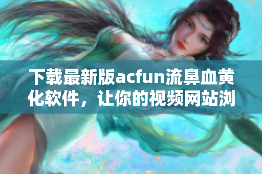 下載最新版acfun流鼻血黃化軟件，讓你的視頻網(wǎng)站瀏覽更加愜意