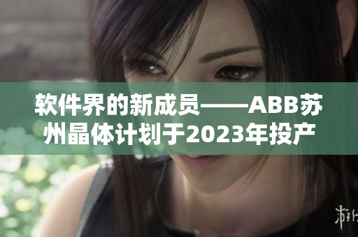 軟件界的新成員——ABB蘇州晶體計劃于2023年投產(chǎn)