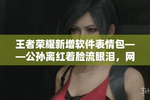 王者榮耀新增軟件表情包——公孫離紅著臉流眼淚，網(wǎng)絡(luò)互動(dòng)更加生動(dòng)。