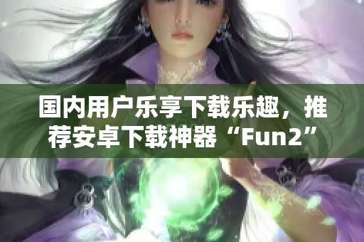國內(nèi)用戶樂享下載樂趣，推薦安卓下載神器“Fun2”