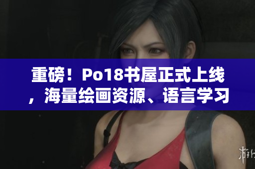 重磅！Po18書屋正式上線，海量繪畫資源、語言學(xué)習(xí)資料等你來免費(fèi)下載！