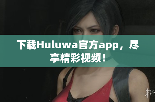 下載Huluwa官方app，盡享精彩視頻！