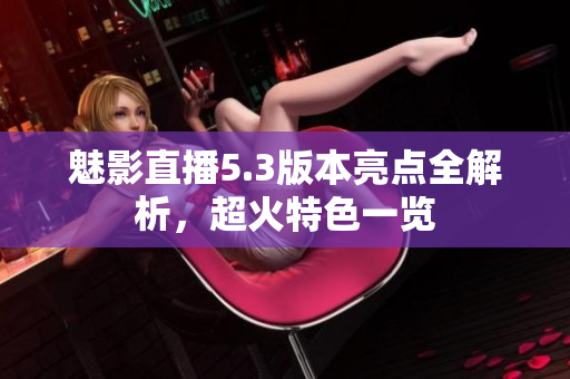 魅影直播5.3版本亮點(diǎn)全解析，超火特色一覽