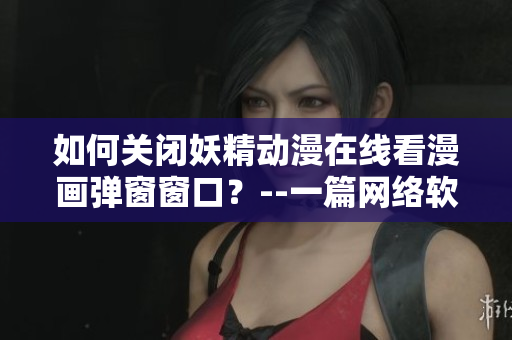 如何關(guān)閉妖精動漫在線看漫畫彈窗窗口？--一篇網(wǎng)絡(luò)軟件編輯的實用指南