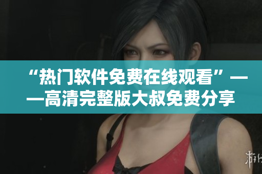 “熱門軟件免費在線觀看”——高清完整版大叔免費分享