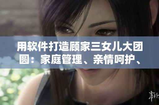 用軟件打造顧家三女兒大團(tuán)圓：家庭管理、親情呵護(hù)、共同成長