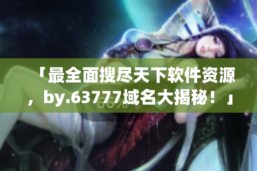 「最全面搜盡天下軟件資源，by.63777域名大揭秘！」