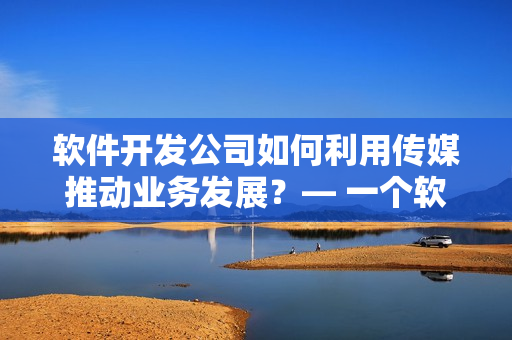 軟件開發(fā)公司如何利用傳媒推動業(yè)務發(fā)展？— 一個軟件編輯的思考