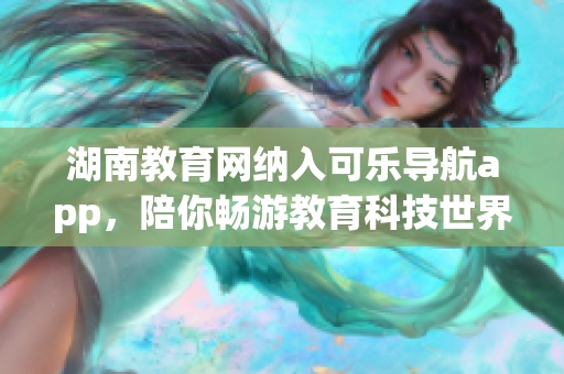湖南教育網(wǎng)納入可樂導(dǎo)航app，陪你暢游教育科技世界