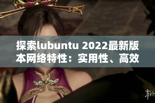 探索lubuntu 2022最新版本網(wǎng)絡(luò)特性：實(shí)用性、高效性、穩(wěn)定性