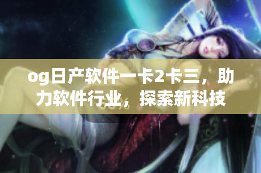 og日產(chǎn)軟件一卡2卡三，助力軟件行業(yè)，探索新科技