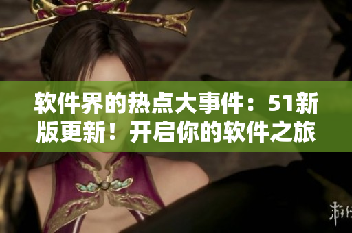 軟件界的熱點大事件：51新版更新！開啟你的軟件之旅