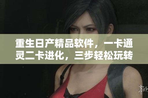 重生日產(chǎn)精品軟件，一卡通靈二卡進化，三步輕松玩轉(zhuǎn)創(chuàng)新
